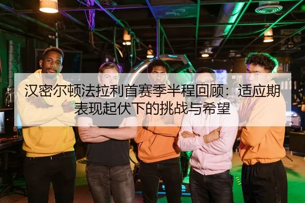 汉密尔顿法拉利首赛季半程回顾：适应期表现起伏下的挑战与希望